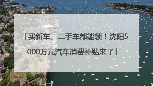 买新车、二手车都能领！沈阳5000万元汽车消费补贴来了