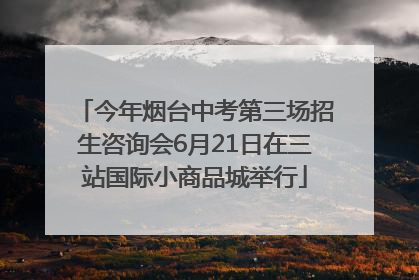 今年烟台中考第三场招生咨询会6月21日在三站国际小商品城举行