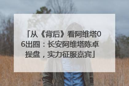 从《背后》看阿维塔06出圈：长安阿维塔陈卓操盘，实力征服嘉宾