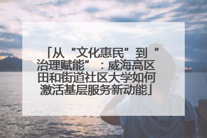 从“文化惠民”到“治理赋能”：威海高区田和街道社区大学如何激活基层服务新动能