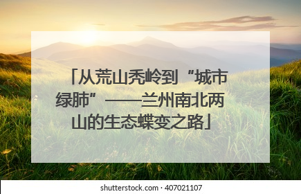 从荒山秃岭到“城市绿肺”——兰州南北两山的生态蝶变之路