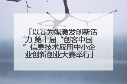 以赛为媒激发创新活力 第十届“创客中国”信息技术应用中小企业创新创业大赛举行