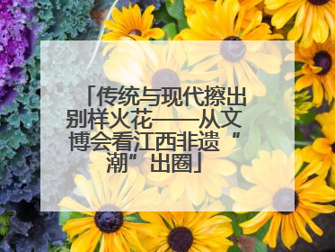 传统与现代擦出别样火花——从文博会看江西非遗“潮”出圈