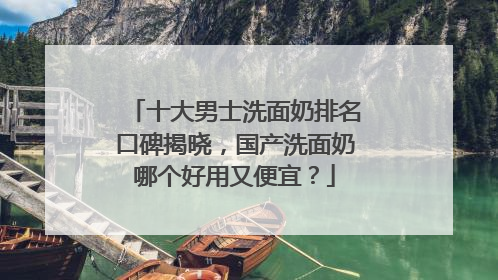 十大男士洗面奶排名口碑揭晓，国产洗面奶哪个好用又便宜？