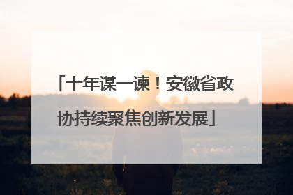 十年谋一谏！安徽省政协持续聚焦创新发展