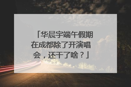 华晨宇端午假期在成都除了开演唱会，还干了啥？