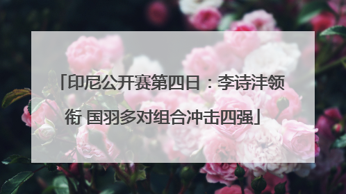 印尼公开赛第四日：李诗沣领衔 国羽多对组合冲击四强