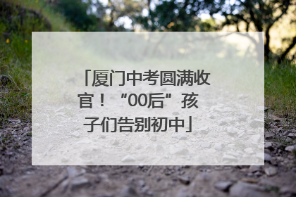 厦门中考圆满收官！“00后”孩子们告别初中