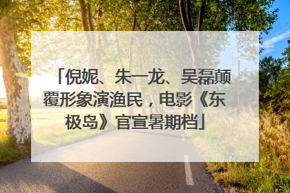倪妮、朱一龙、吴磊颠覆形象演渔民，电影《东极岛》官宣暑期档