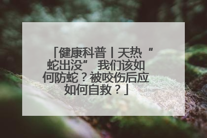 健康科普丨天热“蛇出没” 我们该如何防蛇？被咬伤后应如何自救？