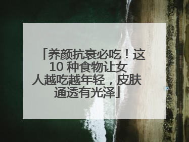养颜抗衰必吃！这 10 种食物让女人越吃越年轻，皮肤通透有光泽