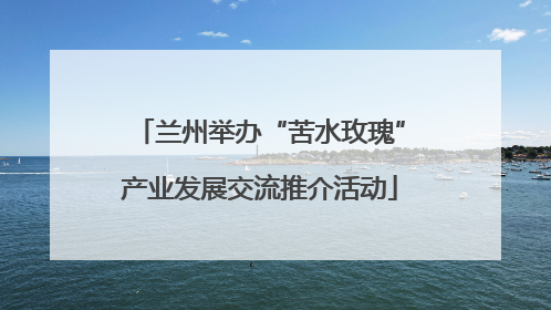 兰州举办“苦水玫瑰”产业发展交流推介活动