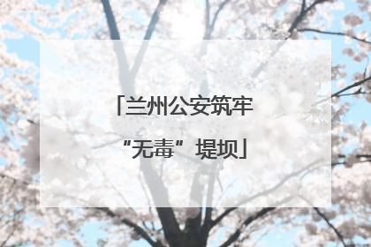 兰州公安筑牢“无毒”堤坝