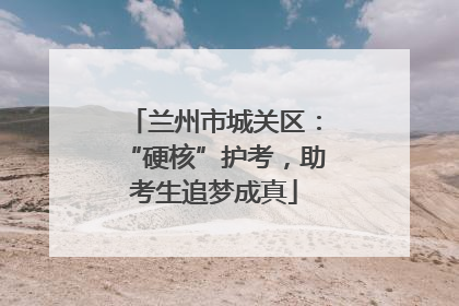 兰州市城关区：“硬核”护考，助考生追梦成真