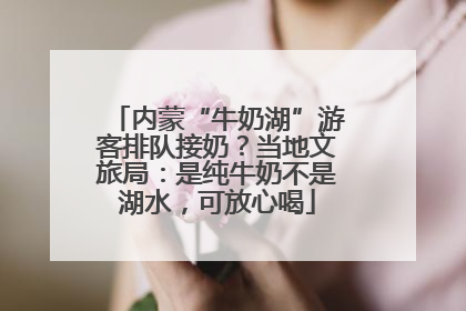 内蒙“牛奶湖”游客排队接奶？当地文旅局：是纯牛奶不是湖水，可放心喝