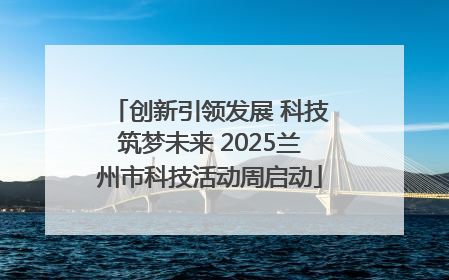 创新引领发展 科技筑梦未来 2025兰州市科技活动周启动