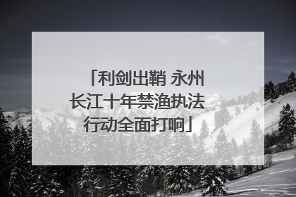 利剑出鞘 永州长江十年禁渔执法行动全面打响