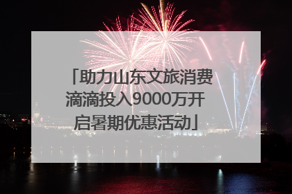 助力山东文旅消费 滴滴投入9000万开启暑期优惠活动