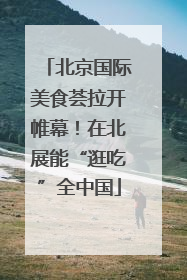 北京国际美食荟拉开帷幕！在北展能“逛吃”全中国