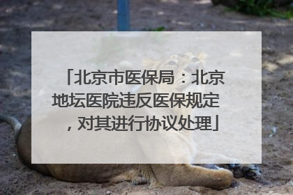 北京市医保局：北京地坛医院违反医保规定，对其进行协议处理