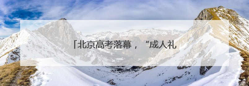 北京高考落幕，“成人礼”后的人生才刚启幕……
