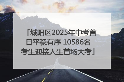 城阳区2025年中考首日平稳有序 10586名考生迎接人生首场大考
