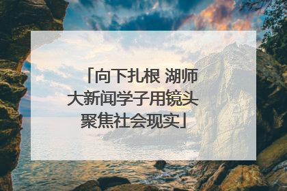 向下扎根 湖师大新闻学子用镜头聚焦社会现实