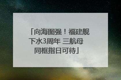 向海图强！福建舰下水3周年 三航母同框指日可待