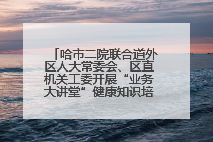 哈市二院联合道外区人大常委会、区直机关工委开展“业务大讲堂”健康知识培训暨大型义诊活动