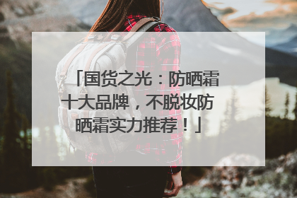 国货之光：防晒霜十大品牌，不脱妆防晒霜实力推荐！