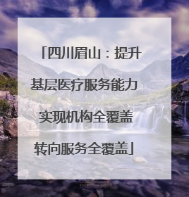 四川眉山：提升基层医疗服务能力 实现机构全覆盖转向服务全覆盖