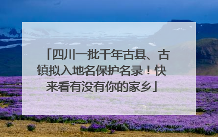 四川一批千年古县、古镇拟入地名保护名录！快来看有没有你的家乡