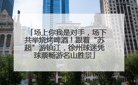 场上你我是对手，场下共举烧烤啤酒！跟着“苏超”游镇江，徐州球迷凭球票畅游名山胜景