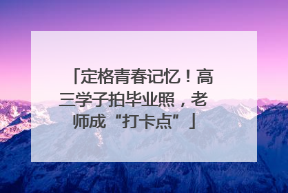 定格青春记忆！高三学子拍毕业照，老师成“打卡点”