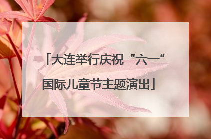大连举行庆祝“六一”国际儿童节主题演出