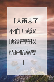 大雨来了不怕！武汉地铁严阵以待护航高考