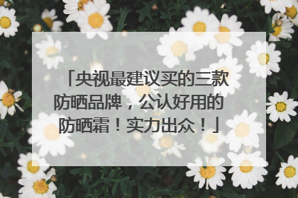 央视最建议买的三款防晒品牌，公认好用的防晒霜！实力出众！