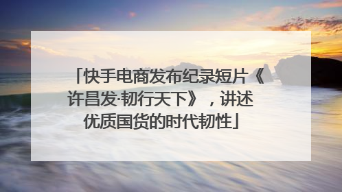 快手电商发布纪录短片《许昌发·韧行天下》，讲述优质国货的时代韧性