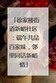 徐家楼街道新峪社区：端午共品百家味，邻里同话新峪情