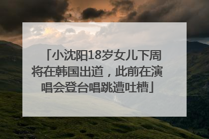 小沈阳18岁女儿下周将在韩国出道，此前在演唱会登台唱跳遭吐槽