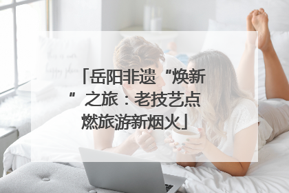 岳阳非遗“焕新”之旅：老技艺点燃旅游新烟火