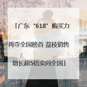 广东“618”购买力再夺全国榜首 荔枝销售增长超5倍卖向全国