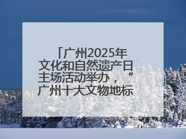 广州2025年文化和自然遗产日主场活动举办，“广州十大文物地标”公布