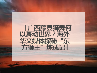 广西藤县狮舞何以舞动世界？海外华文媒体探秘“东方狮王”炼成记