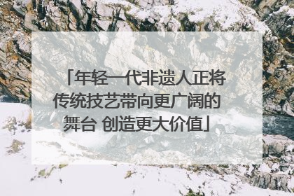 年轻一代非遗人正将传统技艺带向更广阔的舞台 创造更大价值