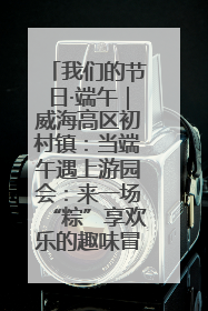 我们的节日·端午｜威海高区初村镇：当端午遇上游园会：来一场“粽”享欢乐的趣味冒险！