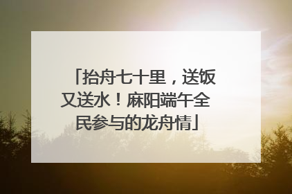 抬舟七十里，送饭又送水！麻阳端午全民参与的龙舟情