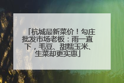 杭城最新菜价！勾庄批发市场老板：雨一直下，毛豆、甜糯玉米、生菜却更实惠