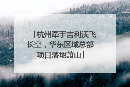 杭州牵手吉利沃飞长空，华东区域总部项目落地萧山