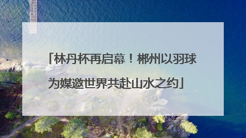 林丹杯再启幕！郴州以羽球为媒邀世界共赴山水之约